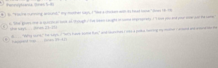 Pennsylvania, (lines 5-8) 
b. "You're running around," my mother says, / "like a chicken with its head loose." (lines 18-19) 
c. She gives me a quizzical look as though / I've been caught in some impropriety. / "I love you and your sister just the same," 
she says. . . .lines 23-25) 
d. . "Why sure," he says, / "let's have some fun," and launches / into a poka, twirling my mother / around and around like the 
happiest top. . . (lines 39-42)