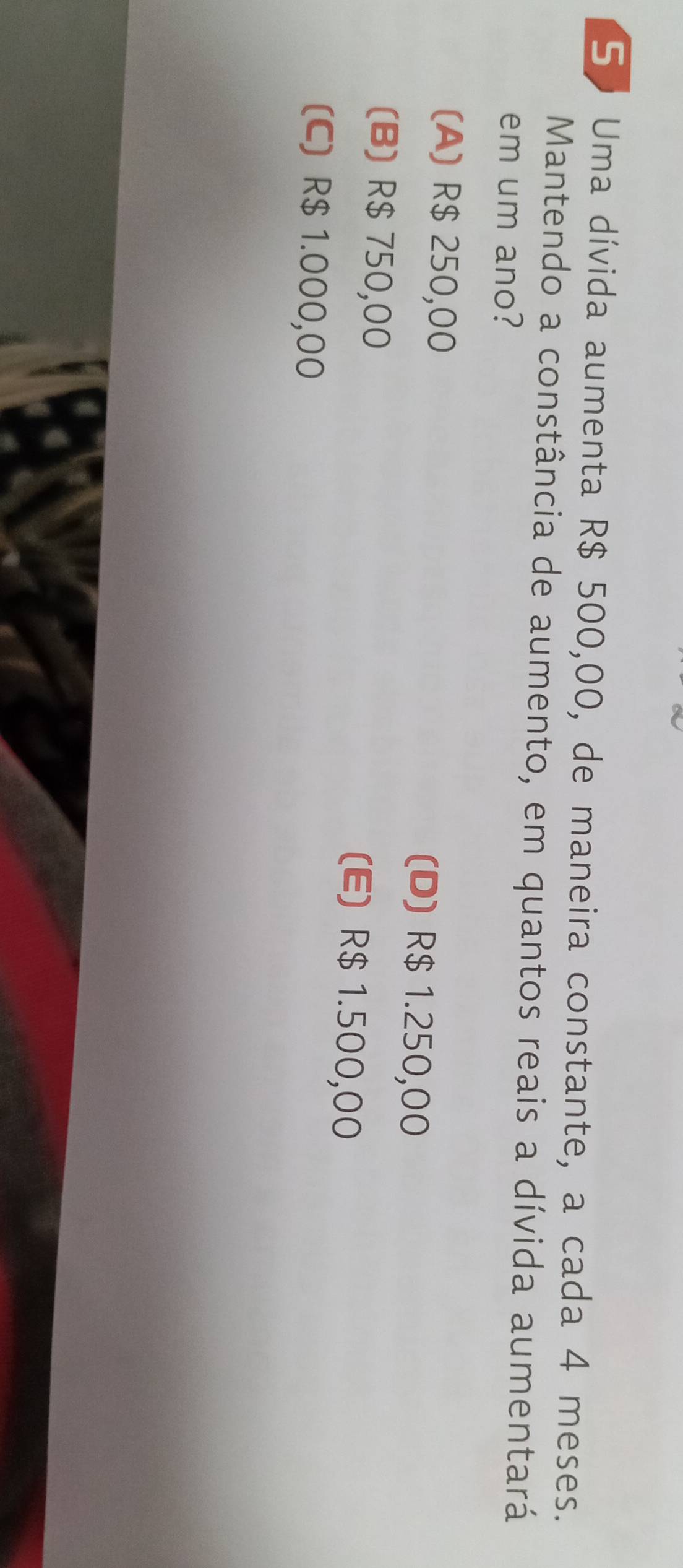 Uma dívida aumenta R$ 500,00, de maneira constante, a cada 4 meses.
Mantendo a constância de aumento, em quantos reais a dívida aumentará
em um ano?
(A) R$ 250,00 (D) R$ 1.250,00
(B) R$ 750,00 (E) R$ 1.500,00
(C) R$ 1.000,00