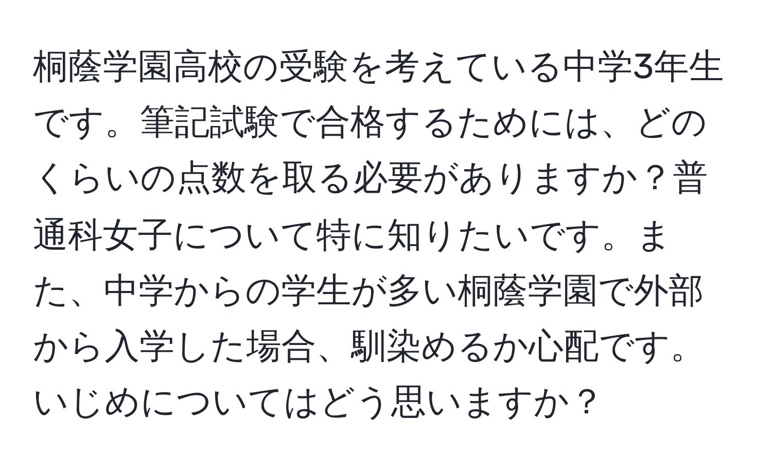 桐蔭学園高校の受験を考えている中学3年生です。筆記試験で合格するためには、どのくらいの点数を取る必要がありますか？普通科女子について特に知りたいです。また、中学からの学生が多い桐蔭学園で外部から入学した場合、馴染めるか心配です。いじめについてはどう思いますか？