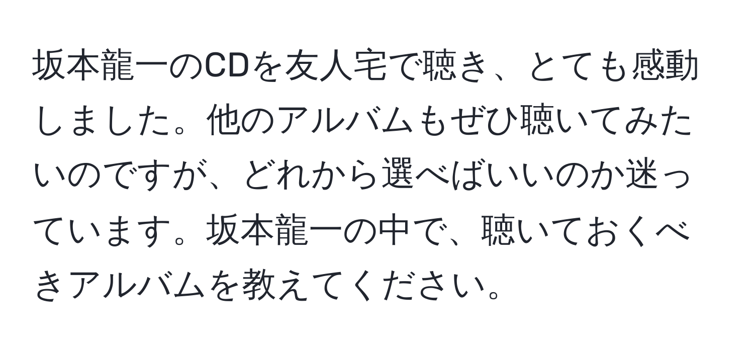 坂本龍一のCDを友人宅で聴き、とても感動しました。他のアルバムもぜひ聴いてみたいのですが、どれから選べばいいのか迷っています。坂本龍一の中で、聴いておくべきアルバムを教えてください。