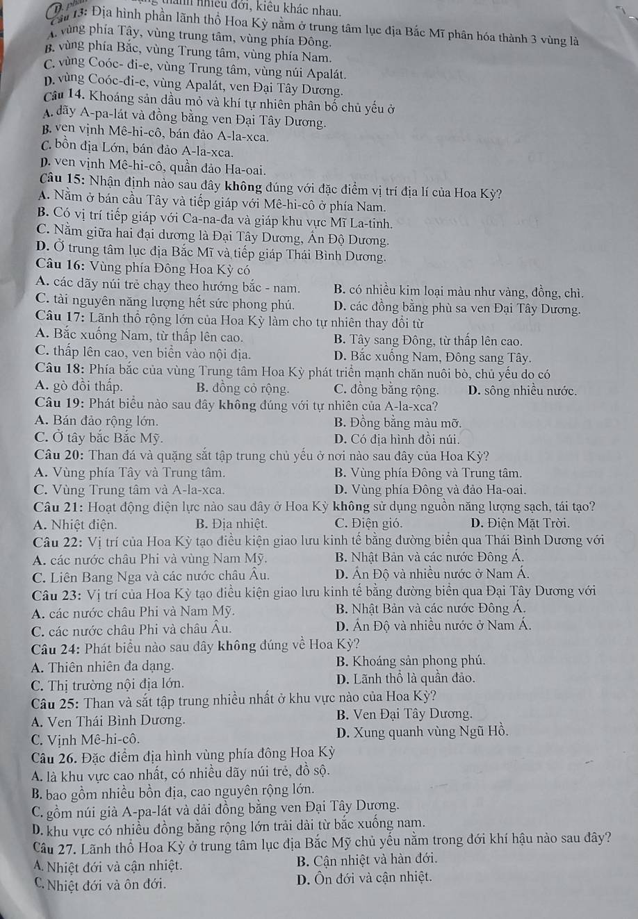 Dp
thanh nhiều đởi, kiêu khác nhau.
ả 13: Địa hình phần lãnh thổ Hoa Kỳ nằm ở trung tâm lục địa Bắc Mĩ phân hóa thành 3 vùng là
A vùng phía Tây, vùng trung tâm, vùng phía Đông.
B. vùng phía Bắc, vùng Trung tâm, vùng phía Nam.
C. vùng Coóc- đi-e, vùng Trung tâm, vùng núi Apalát.
p. vùng Coóc-đi-e, vùng Apalát, ven Đại Tây Dương.
Câu 14. Khoáng sản dầu mỏ và khí tự nhiên phân bố chủ yếu ở
A dãy A-pa-lát và đồng bằng ven Đại Tây Dương.
B. ven vịnh Mê-hi-cô, bán đảo A-la-xca.
C. bồn địa Lớn, bán đảo A-la-xca.
D. ven vịnh Mê-hi-cô, quần đảo Ha-oai.
Câu 15: Nhận định nào sau đây không đúng với đặc điểm vị trí địa lí của Hoa Kỳ?
A. Nằm ở bán cầu Tây và tiếp giáp với Mê-hi-cô ở phía Nam.
B. Có vị trí tiếp giáp với Ca-na-đa và giáp khu vực Mĩ La-tinh.
C. Nằm giữa hai đại dương là Đại Tây Dương, Ấn Độ Dương.
D. Ở trung tâm lục địa Bắc Mĩ và tiếp giáp Thái Bình Dương.
Câu 16: Vùng phía Đông Hoa Kỳ có
A. các dãy núi trẻ chạy theo hướng bắc - nam. B. có nhiều kim loại màu như vàng, đồng, chì.
C. tài nguyên năng lượng hết sức phong phú. D. các đồng bằng phù sa ven Đại Tây Dương.
Câu 17: Lãnh thổ rộng lớn của Hoa Kỳ làm cho tự nhiên thay đổi từ
A. Bắc xuống Nam, từ thấp lên cao. B. Tây sang Đông, từ thấp lên cao.
C. thấp lên cao, ven biển vào nội địa. D. Bắc xuống Nam, Đông sang Tây.
Câu 18: Phía bắc của vùng Trung tâm Hoa Kỳ phát triển mạnh chăn nuôi bò, chủ yếu do có
A. gò đồi thấp. B. đồng cỏ rộng. C. đồng bằng rộng. D. sông nhiều nước.
Câu 19: Phát biểu nào sau dây không đúng với tự nhiên của A-la-xca?
A. Bán đảo rộng lớn. B. Đồng bằng màu mỡ.
C. Ở tây bắc Bắc Mỹ. D. Có địa hình đồi núi.
Câu 20: Than đá và quặng sắt tập trung chủ yếu ở nơi nào sau đây của Hoa Kỳ?
A. Vùng phía Tây và Trung tâm. B. Vùng phía Đông và Trung tâm.
C. Vùng Trung tâm và A-la-xca.  D. Vùng phía Đông và đảo Ha-oai.
Câu 21: Hoạt động điện lực nào sau đây ở Hoa Kỳ không sử dụng nguồn năng lượng sạch, tái tạo?
A. Nhiệt điện. B. Địa nhiệt. C. Điện gió. D. Điện Mặt Trời.
Câu 22: Vị trí của Hoa Kỳ tạo điều kiện giao lưu kinh tế bằng đường biển qua Thái Bình Dương với
A. các nước châu Phi và vùng Nam Mỹ. B. Nhật Bản và các nước Đông Á.
C. Liên Bang Nga và các nước châu Âu. D. Ấn Độ và nhiều nước ở Nam Á.
Câu 23: Vị trí của Hoa Kỳ tạo điều kiện giao lưu kinh tế bằng đường biển qua Đại Tây Dương với
A. các nước châu Phi và Nam Mỹ.  B. Nhật Bản và các nước Đông Á.
C. các nước châu Phi và châu Âu. D. Án Độ và nhiều nước ở Nam Á.
Câu 24: Phát biểu nào sau đây không đúng về Hoa Kỳ?
A. Thiên nhiên đa dạng. B. Khoáng sản phong phú.
C. Thị trường nội địa lớn. D. Lãnh thổ là quần đảo.
Câu 25: Than và sắt tập trung nhiều nhất ở khu vực nào của Hoa Kỳ?
A. Ven Thái Bình Dương. B. Ven Đại Tây Dương.
C. Vịnh Mê-hi-cô. D. Xung quanh vùng Ngũ Hồ.
Câu 26. Đặc điểm địa hình vùng phía đông Hoa Kỳ
A. là khu vực cao nhất, có nhiều dãy núi trẻ, đồ sộ.
B. bao gồm nhiều bồn địa, cao nguyên rộng lớn.
C. gồm núi già A-pa-lát và dải đồng bằng ven Đại Tây Dương.
D. khu vực có nhiều đồng bằng rộng lớn trải dài từ bắc xuống nam.
Câu 27. Lãnh thổ Hoa Kỳ ở trung tâm lục địa Bắc Mỹ chủ yểu nằm trong đới khí hậu nào sau đây?
A. Nhiệt đới và cận nhiệt. B. Cận nhiệt và hàn đới.
C. Nhiệt đới và ôn đới. D. Ôn đới và cận nhiệt.