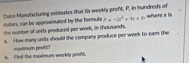 Daico Manufacturing estimates that its weekly profit, P, in hundreds of 
dollars, can be approximated by the formula P=-2x^2+4x+6 , where x is 
the number of units produced per week, in thousands. 
a. How many units should the company produce per week to earn the 
maximum profit? 
b. Find the maximum weekly proft.