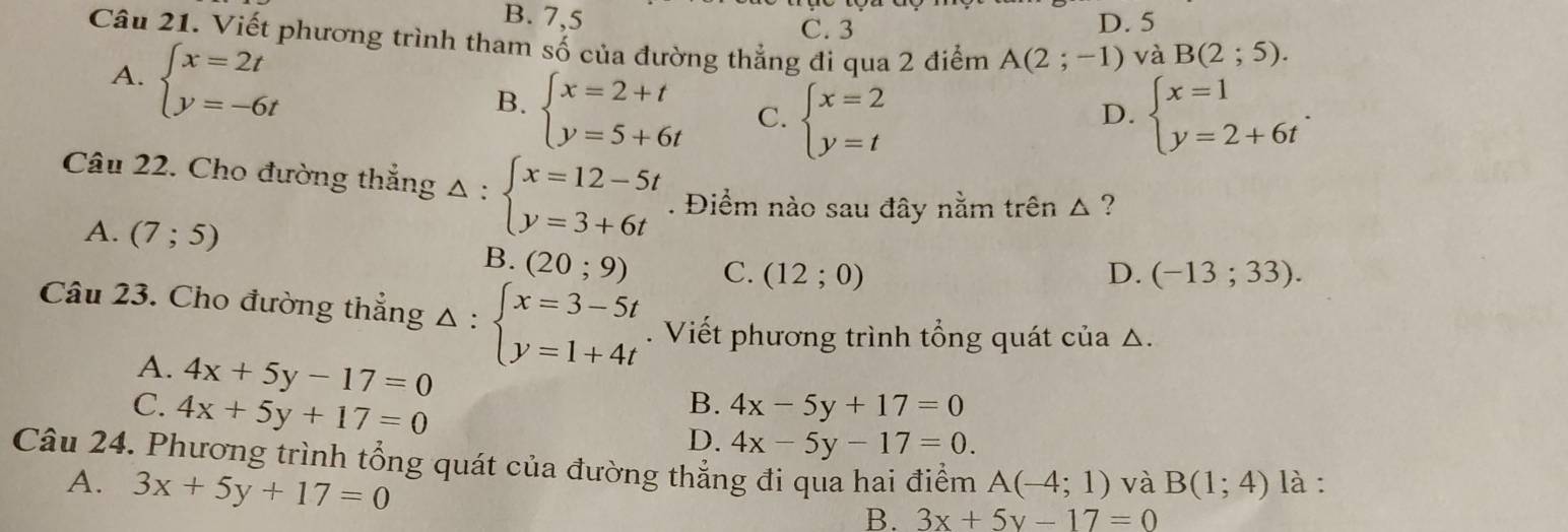 B. 7,5 D. 5
C. 3
Câu 21. Viết phương trình tham số của đường thẳng đi qua 2 điểm A(2;-1) và B(2;5).
A. beginarrayl x=2t y=-6tendarray.
B. beginarrayl x=2+t y=5+6tendarray. C. beginarrayl x=2 y=tendarray. beginarrayl x=1 y=2+6tendarray.. 
D.
Câu 22. Cho đường thắng Delta :beginarrayl x=12-5t y=3+6tendarray.. Điểm nào sau đây nằm trên △ ?
A. (7;5) B. (20;9) C. (12;0)
D. (-13;33). 
Câu 23. Cho đường thẳng △ :beginarrayl x=3-5t y=1+4tendarray.. Viết phương trình tổng quát của △.
A. 4x+5y-17=0
C. 4x+5y+17=0
B. 4x-5y+17=0
D. 4x-5y-17=0. 
Câu 24. Phương trình tổng quát của đường thẳng đi qua hai điểm A(-4;1) và B(1;4) là :
A. 3x+5y+17=0
B. 3x+5y-17=0