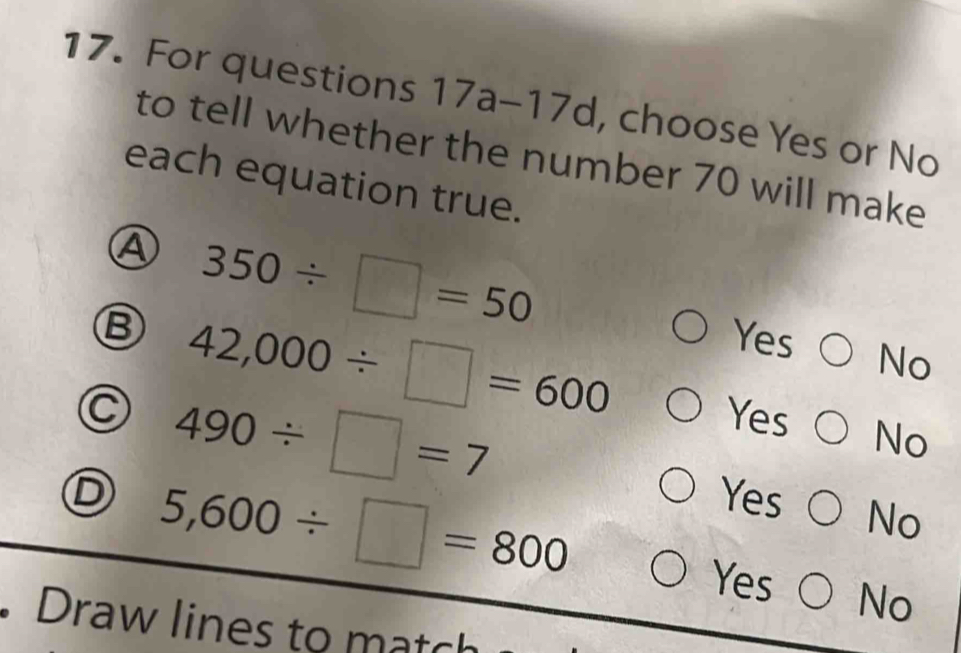 For questions 17 a-1 7d , choose Yes or No
to tell whether the number 70 will make
each equation true.
A 350/ □ =50
Ⓑ 42,000/ □ =600
Yes No
C 490/ □ =7
Yes No
D 5,600/ □ =800
Yes No
Yes No
. Draw lines to match