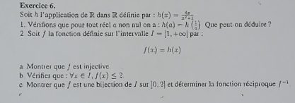 Soit h l'application de R dans R définie par : h(x)= 4x/x^2+1 
1. Vérifions que pour tout réel a non nul on a:h(a)=h( 1/a ) Que peut-on déduire ? 
2 Soit f la fonction définie sur l'intervalle I=[1,+∈fty | par :
f(x)=h(x)
a Montrer que f est injective 
b Vérifier que : forall x∈ I,f(x)≤ 2 
c Montrer que f est une bijection de Isur|0,2| et déterminer la fonction réciproque f^(-1).