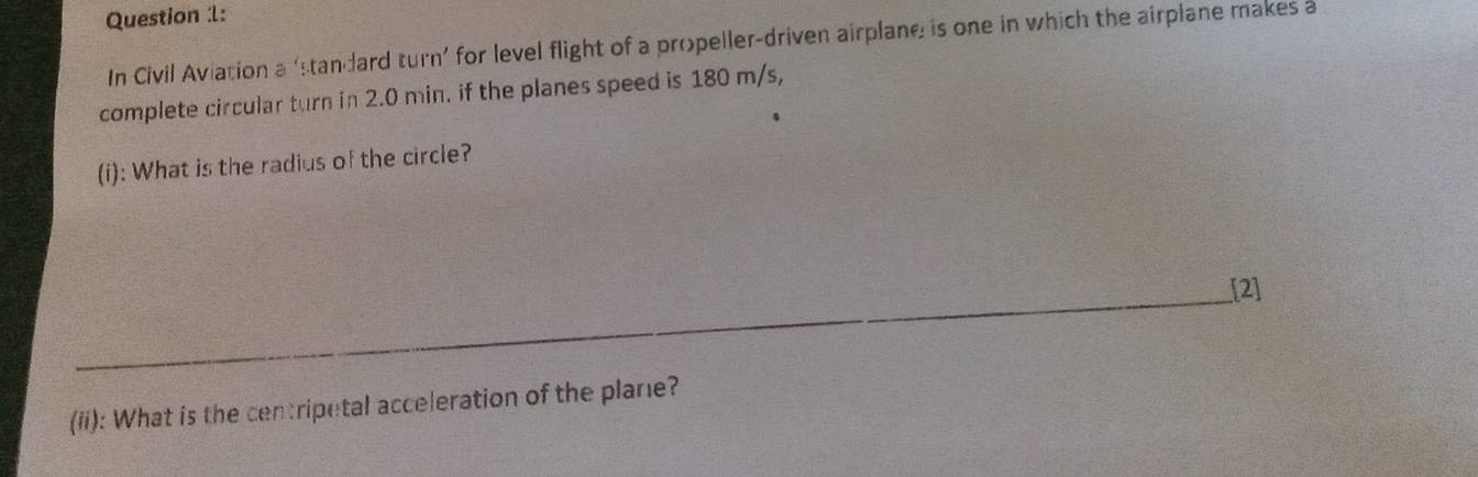 In Civil Aviation a ‘standard turn’ for level flight of a propeller-driven airplane is one in which the airplane makes a 
complete circular turn in 2.0 min. if the planes speed is 180 m/s, 
(i): What is the radius of the circle? 
_[2] 
_ 
(ii): What is the centripetal acceleration of the plane?