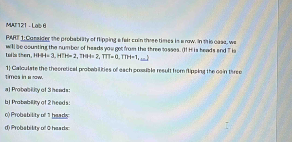 MAT121 - Lab 6 
PART 1:Consider the probability of flipping a fair coin three times in a row. In this case, we 
will be counting the number of heads you get from the three tosses. (If H is heads and T is 
tails then, HHH=3, HTH=2, THH=2, TTT=0, TTH=1 , …) 
1) Calculate the theoretical probabilities of each possible result from flipping the coin three 
times in a row. 
a) Probability of 3 heads: 
b) Probability of 2 heads: 
c) Probability of 1 heads: 
d) Probability of 0 heads: