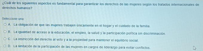 ¿Cuál de los siguientes aspectos es fundamental para garantizar los derechos de las mujeres según los tratados internacionales de
derechos humanos?
Seleccione una:
A. La obligación de que las mujeres trabajen únicamente en el hogar y el cuidado de la familia.
B. La igualdad de acceso a la educación, el empleo, la salud y la participación política sin discriminación.
C. La restricción del derecho al voto y a la propiedad para mantener el equilibrio social.
D. La limitación de la participación de las mujeres en cargos de liderazgo para evitar conflictos.