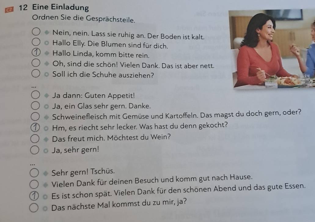 a 12 Eine Einladung 
Ordnen Sie die Gesprächsteile. 
Nein, nein. Lass sie ruhig an. Der Boden ist kalt. 
Hallo Elly. Die Blumen sind für dich. 
Hallo Linda, komm bitte rein. 
Oh, sind die schön! Vielen Dank. Das ist aber nett. 
Soll ich die Schuhe ausziehen? 
Ja dann: Guten Appetit! 
Ja, ein Glas sehr gern. Danke. 
Schweinefleisch mit Gemüse und Kartoffeln. Das magst du doch gern, oder? 
Hm, es riecht sehr lecker. Was hast du denn gekocht? 
Das freut mich. Möchtest du Wein? 
Ja, sehr gern! 
Sehr gern! Tschüs. 
Vielen Dank für deinen Besuch und komm gut nach Hause. 
Es ist schon spät. Vielen Dank für den schönen Abend und das gute Essen. 
Das nächste Mal kommst du zu mir, ja?