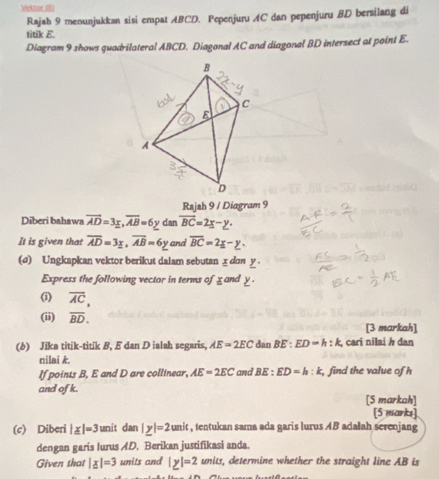 Vektor (8) 
Rajah 9 menunjukkan sisi empat ABCD. Pepenjuru AC dan pepenjuru BD bersilang di 
titik E. 
Diagram 9 shows quadrilateral ABCD. Diagonal AC and diagonal BD intersect at point E. 
Rajah 9 / Diagram 9 
Diberi bahawa overline AD=3_ x, overline AB=6y dan vector BC=2x-y. 
It is given that overline AD=3y, overline AB=6y and overline BC=2_ x-_ y. 
(d) Ungkapkan vektor berikut dalam sebutan x dan y. 
Express the following vector in terms of x and y. 
(i) overline AC, 
(ii) overline BD. 
[3 markah] 
(b) Jika titik-titik B, E dan D ialah segaris, AE=2EC dan BE:ED=h:k , cari nilai h dan 
nilai k, 
If points B, E and D are collinear, AE=2EC and BE:ED=h:k , find the value of h
and of k. 
[S markah] 
[5 marks] 
(c) Diberi |_ x|=3 unit dan |_ y|=2unit , tentukan sama ada garis lurus AB adalah serenjang 
dengan garis lurus AD. Berikan justifikasi anda. 
Given that |_ x|=3 units and |y|=2units , determine whether the straight line AB is