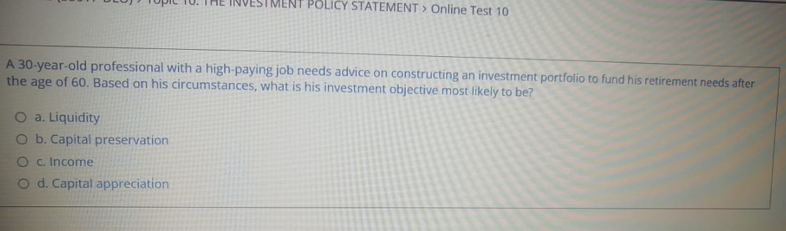 INVESTMENT POLICY STATEMENT > Online Test 10
A 30-year -old professional with a high-paying job needs advice on constructing an investment portfolio to fund his retirement needs after
the age of 60. Based on his circumstances, what is his investment objective most likely to be?
a. Liquidity
b. Capital preservation
c. Income
d. Capital appreciation