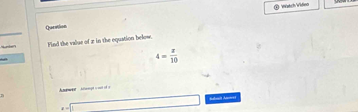 Watch Video Snow Du 
Question 
Numbers Find the value of x in the equation below. 
mais
4= x/10 
Answer Attempt 1 out of 2 
7
x=□ Submit Answer