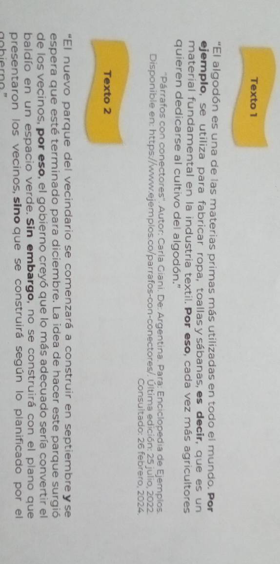 Texto 1 
"El algodón es una de las materias primas más utilizadas en todo el mundo. Por 
ejemplo, se utiliza para fabricar ropa, toallas y sábanas, es decir, que es un 
material fundamental en la industria textil. Por eso, cada vez más agricultores 
quieren dedicarse al cultivo del algodón." 
''Párrafos con conectores''. Autor: Carla Giani. De: Argentina. Para: Enciclopedia de Ejemplos. 
Disponible en: https://www.ejemplos.co/parrafos-con-conectores/. Última edición: 25 julio, 2022. 
Consultado: 26 febrero, 2024. 
Texto 2 
“El nuevo parque del vecindario se comenzará a construir en septiembreγse 
espera que esté terminado para diciembre. La idea de hacer este parque surgió 
de los vecinos, por eso, el gobierno creyó que lo más adecuado sería convertir el 
baldío en un espacio verde. Sin embargo, no se construirá con el plano que 
presentaron los vecinos, sino que se construirá según lo planificado por el 
aobierno"