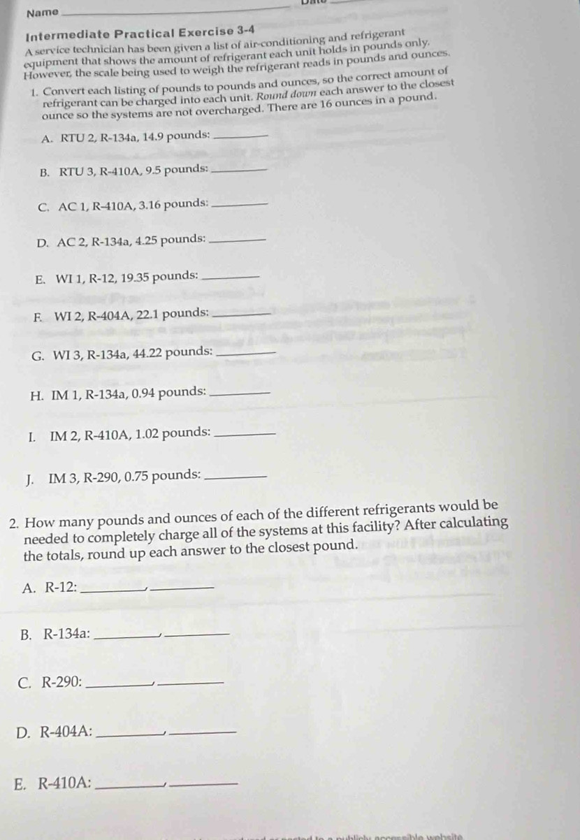 Name 
_ 
Intermediate Practical Exercise 3-4 
A service technician has been given a list of air-conditioning and refrigerant 
equipment that shows the amount of refrigerant each unit holds in pounds only 
However, the scale being used to weigh the refrigerant reads in pounds and ounces. 
1. Convert each listing of pounds to pounds and ounces, so the correct amount of 
refrigerant can be charged into each unit. Round down each answer to the closest 
ounce so the systems are not overcharged. There are 16 ounces in a pound. 
A. RTU 2, R-134a, 14.9 pounds :_ 
B. RTU 3, R-410A, 9.5 pounds :_ 
C. AC 1, R-410A, 3.16 pounds :_ 
D. AC 2, R-134a, 4.25 pounds :_ 
E. WI 1, R-12, 19.35 pounds :_ 
F. WI 2, R-404A, 22.1 pounds :_ 
G. WI 3, R-134a, 44.22 pounds :_ 
H. IM 1, R-134a, 0.94 pounds :_ 
I. IM 2, R-410A, 1.02 pounds :_ 
J. IM 3, R-290, 0.75 pounds :_ 
2. How many pounds and ounces of each of the different refrigerants would be 
needed to completely charge all of the systems at this facility? After calculating 
the totals, round up each answer to the closest pound. 
A. R-12 :_ 
_ 
B. R-134a :_ 
_ 
C. R-290 :_ 
_ 
D. R-404A :_ 
_ 
E. R-410A :_ 
_