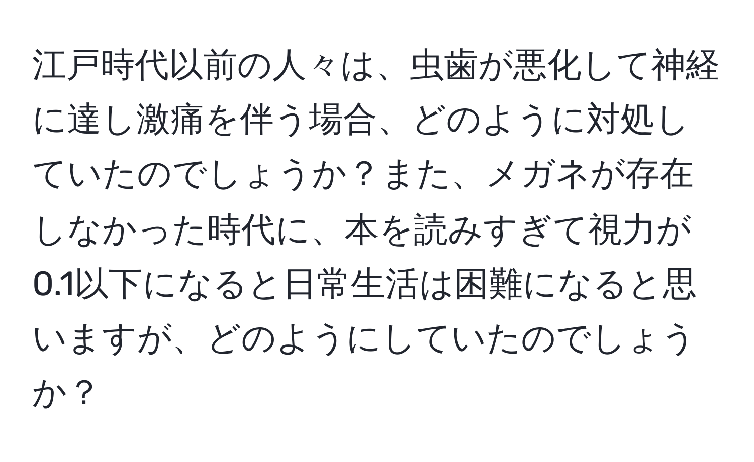 江戸時代以前の人々は、虫歯が悪化して神経に達し激痛を伴う場合、どのように対処していたのでしょうか？また、メガネが存在しなかった時代に、本を読みすぎて視力が0.1以下になると日常生活は困難になると思いますが、どのようにしていたのでしょうか？