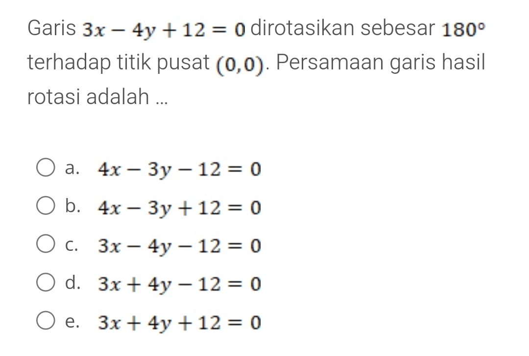 Garis 3x-4y+12=0 dirotasikan sebesar 180°
terhadap titik pusat (0,0). Persamaan garis hasil
rotasi adalah ...
a. 4x-3y-12=0
b. 4x-3y+12=0
C. 3x-4y-12=0
d. 3x+4y-12=0
e. 3x+4y+12=0