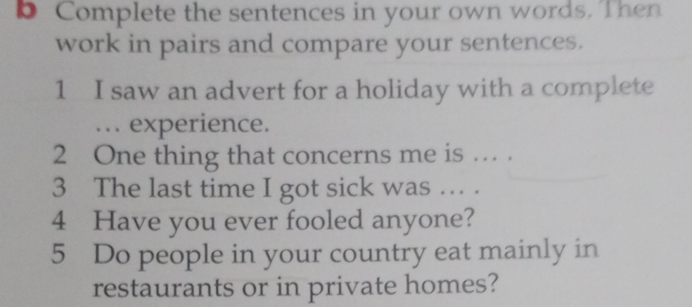 Complete the sentences in your own words. Then 
work in pairs and compare your sentences. 
1 I saw an advert for a holiday with a complete 
... experience. 
2 One thing that concerns me is … . 
3 The last time I got sick was ... . 
4 Have you ever fooled anyone? 
5 Do people in your country eat mainly in 
restaurants or in private homes?