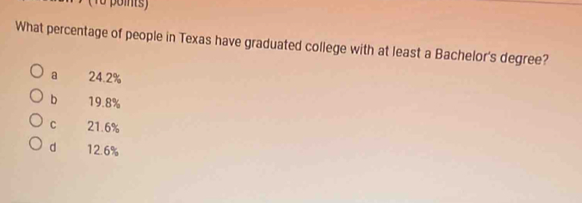 (1o points)
What percentage of people in Texas have graduated college with at least a Bachelor's degree?
a 24.2%
b 19.8%
C 21.6%
d 12.6%