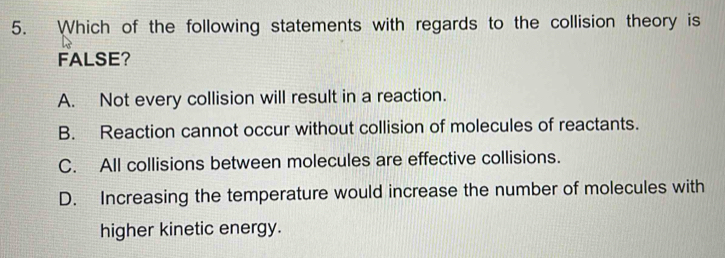 Which of the following statements with regards to the collision theory is
FALSE?
A. Not every collision will result in a reaction.
B. Reaction cannot occur without collision of molecules of reactants.
C. All collisions between molecules are effective collisions.
D. Increasing the temperature would increase the number of molecules with
higher kinetic energy.