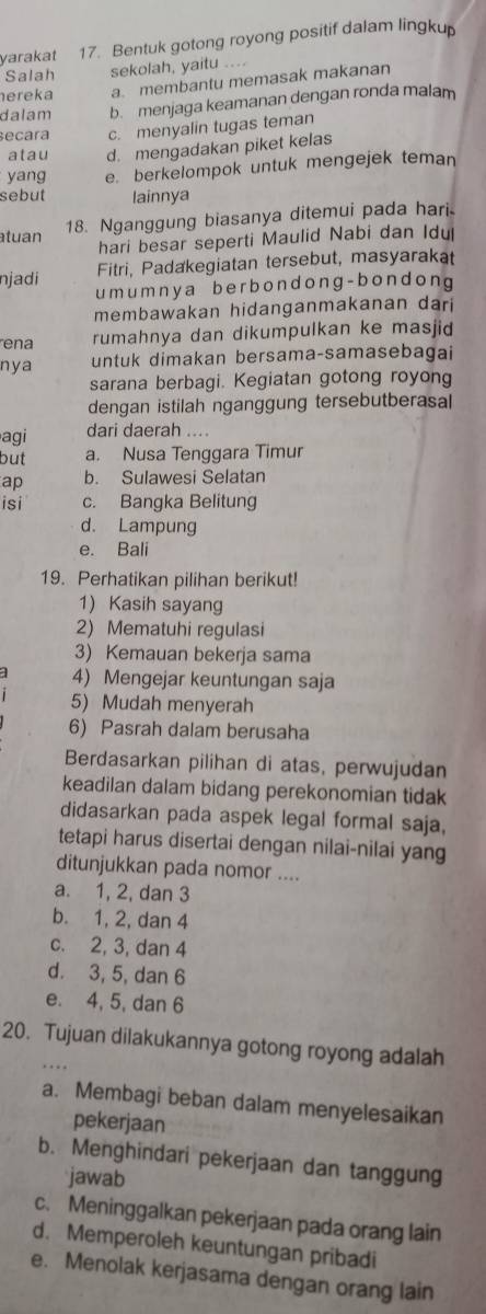 yarakat 17. Bentuk gotong royong positif dalam lingkup
Salah sekolah, yaitu ....
nereka a. membantu memasak makanan
dalam b. menjaga keamanan dengan ronda malam
ecara c. menyalin tugas teman
atau d. mengadakan piket kelas
yang e. berkelompok untuk mengejek teman
sebut lainnya
18. Nganggung biasanya ditemui pada hari
atuan
hari besar seperti Maulid Nabi dan Idu
Fitri, Padakegiatan tersebut, masyarakat
njadi umumnya berbondong-bondong
membawakan hidanganmakanan dari
ena rumahnya dan dikumpulkan ke masjid
nya untuk dimakan bersama-samasebagai
sarana berbagi. Kegiatan gotong royong
dengan istilah nganggung tersebutberasal
agi dari daerah ....
but a. Nusa Tenggara Timur
ap b. Sulawesi Selatan
isi c. Bangka Belitung
d. Lampung
e. Bali
19. Perhatikan pilihan berikut!
1) Kasih sayang
2) Mematuhi regulasi
3) Kemauan bekerja sama
4) Mengejar keuntungan saja
5) Mudah menyerah
6) Pasrah dalam berusaha
Berdasarkan pilihan di atas, perwujudan
keadilan dalam bidang perekonomian tidak
didasarkan pada aspek legal formal saja,
tetapi harus disertai dengan nilai-nilai yang
ditunjukkan pada nomor ....
a. 1, 2, dan 3
b. 1, 2, dan 4
c. 2, 3, dan 4
d. 3, 5, dan 6
e. 4, 5, dan 6
20. Tujuan dilakukannya gotong royong adalah
a. Membagi beban dalam menyelesaikan
pekerjaan
b. Menghindari pekerjaan dan tanggung
jawab
c. Meninggalkan pekerjaan pada orang lain
d. Memperoleh keuntungan pribadi
e. Menolak kerjasama dengan orang lain