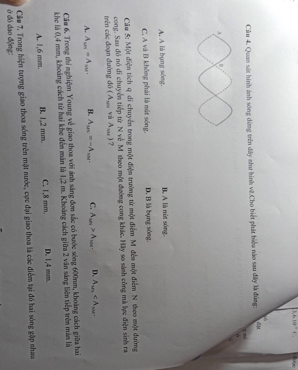 3,6.10^(-5)C. được
nó
Câu 4. Quan sát hình ảnh sóng dừng trên dây như hình vẽ.Cho biết phát biểu nào sau đây là đúng:
đặt
g nó
6
A. A là bụng sóng. B. A là nút sóng.
C. A và B không phải là nút sóng. D. B là bụng sóng.
Câu 5: Một điện tích q di chuyển trong một điện trường từ một điểm M đến một điểm N theo một đường
cong. Sau đó nó di chuyển tiếp từ N về M theo một đường cong khác. Hãy so sánh công mà lực điện sinh ra
trên các đoạn đường đó (A_MN và A_NM) ?
C.
A. A_MN=A_NM.
B. A_MN=-A_NM. A_MN>A_NM. D. A_MN . 
Câu 6. Trong thí nghiệm Young về giao thoa với ánh sáng đơn sắc có bước sóng 600nm, khoảng cách giữa hai
khe là 0,4 mm, khoảng cách từ hai khe đến màn là 1,2 m. Khoảng cách giữa 2 vân sáng liên tiếp trên màn là
A. 1,6 mm. B. 1,2 mm. C. 1,8 mm.
D. 1,4 mm.
Câu 7. Trong hiện tượng giao thoa sóng trên mặt nước, cực đại giao thoa là các điểm tại đó hai sóng gặp nhau
ở đó dao động: