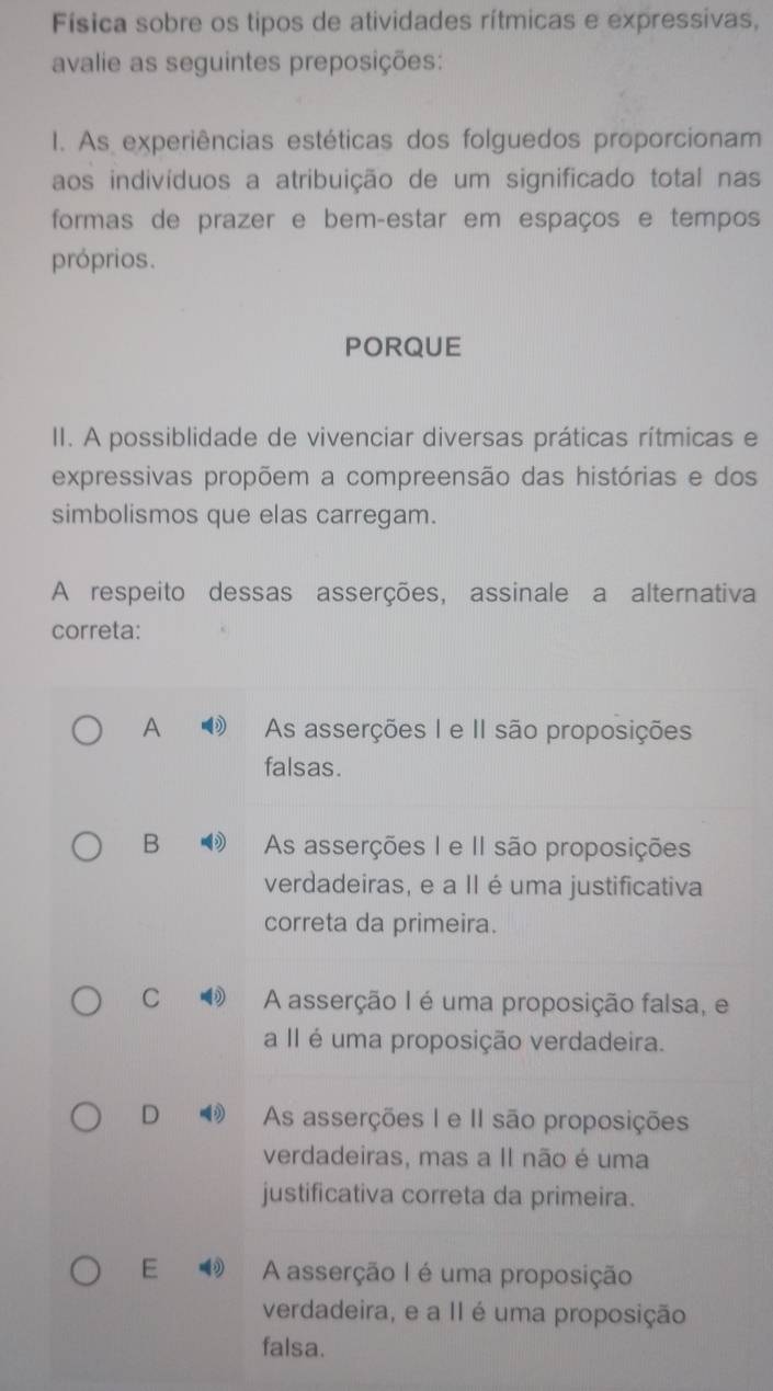 Física sobre os tipos de atividades rítmicas e expressivas,
avalie as seguintes preposições:
I. As experiências estéticas dos folguedos proporcionam
aos indivíduos a atribuição de um significado total nas
formas de prazer e bem-estar em espaços e tempos
próprios.
PORQUE
II. A possiblidade de vivenciar diversas práticas rítmicas e
expressivas propõem a compreensão das histórias e dos
simbolismos que elas carregam.
A respeito dessas asserções, assinale a alternativa
correta:
A As asserções I e II são proposições
falsas.
B As asserções I e II são proposições
verdadeiras, e a II é uma justificativa
correta da primeira.
C A asserção I é uma proposição falsa, e
a II é uma proposição verdadeira.
D As asserções I e II são proposições
verdadeiras, mas a Il não é uma
justificativa correta da primeira.
E A asserção I é uma proposição
verdadeira, e a II é uma proposição
falsa.