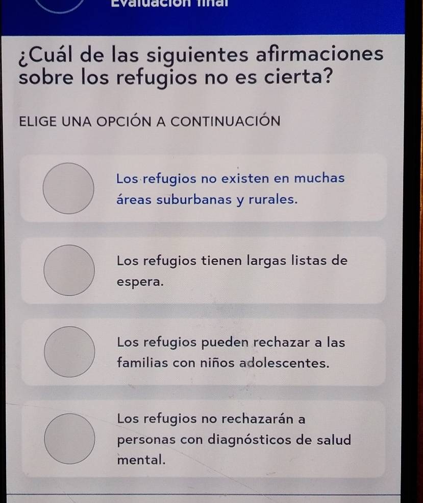 Evaluación final
¿Cuál de las siguientes afirmaciones
sobre los refugios no es cierta?
ELIGE UNA OPCIÓN A CONTINUACIÓN
Los refugios no existen en muchas
áreas suburbanas y rurales.
Los refugios tienen largas listas de
espera.
Los refugios pueden rechazar a las
familias con niños adolescentes.
Los refugios no rechazarán a
personas con diagnósticos de salud
mental.