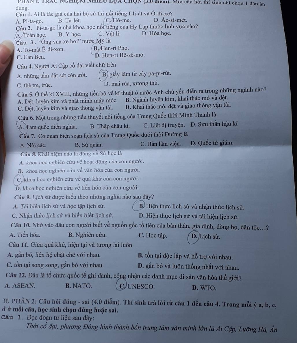 PHAN I. TRAC NCHIệM NHIEU LụA CHọN (3.0 điểm). Mỗi cầu hỏi thí sinh chỉ chọn 1 đáp án
dúng.
Câu 1. Ai là tác giả của hai bộ sử thi nổi tiếng I-li-át và Ô-đi-xê?
A. Pi-ta-go. B. Ta-lét. C. Hô-me. D. Ác-si-mét.
Câu 2. Pi-ta-go là nhà khoa học nổi tiểng của Hy Lạp thuộc lĩnh vực nào?
A. Toán học. B. Y học. C. Vật lí. D. Hóa học.
Câu 3 . “Ông vua xe hơi” nước Mỹ là
A. Tô-mát Ê-đi-xơn. B, Hen-ri Pho.
C. Can Ben. D. Hen-ri Bê-sê-mơ.
Câu 4. Người Ai Cập cổ đại viết chữ trên
A. những tấm đất sét còn ướt. B) giấy làm từ cây pa-pi-rút.
C. thẻ tre, trúc. D. mai rùa, xương thú.
Câu 5. Ở thế kỉ XVIII, những tiến bộ về kĩ thuật ở nước Anh chủ yếu diễn ra trong những ngành nào?
A. Dệt, luyện kim và phát minh máy móc. B. Ngành luyện kim, khai thác mỏ và dệt.
C. Dột, luyện kim và giao thông vận tải. D. Khai thác mỏ, dệt và giao thông vận tải.
Câu 6. Một trong những tiểu thuyết nổi tiếng của Trung Quốc thời Minh Thanh là
A. Tam quốc diễn nghĩa. B. Thập châu kí. C. Liệt dị truyện. D. Sưu thần hậu kí
Cầu 7. Cơ quan biên soạn lịch sử của Trung Quốc dưới thời Đường là
A. Nội các. B. Sử quán. C. Hàn lâm viện. D. Quốc tử giám.
Câu 8. Khái niệm nào là đúng về Sử học là
A. khoa học nghiên cứu về hoạt động của con người.
B. khoa học nghiên cứu về văn hóa của con người.
C. khoa học nghiên cứu về quá khứ của con người.
D. khoa học nghiên cứu về tiến hóa của con người.
Câu 9. Lịch sử được hiểu theo những nghĩa nào sau đây?
A. Tái hiện lịch sử và học tập lịch sử.  B. Hiện thực lịch sử và nhận thức lịch sử.
C. Nhận thức lịch sử và hiểu biết lịch sử. D. Hiện thực lịch sử và tái hiện lịch sử.
Câu 10. Nhờ vào đâu con người biết về nguồn gốc tổ tiên của bản thân, gia đình, dòng họ, dân tộc...?
A. Tiến hóa. B. Nghiên cứu. C. Học tập. D. Lịch sử.
Câu 11. Giữa quá khứ, hiện tại và tương lai luôn
A. gắn bó, liên hệ chặt chẽ với nhau. B. tồn tại độc lập và hỗ trợ với nhau.
C. tồn tại song song, gắn bó với nhau. D. gắn bó và luôn thống nhất với nhau.
Câu 12. Đâu là tổ chức quốc tế ghi danh, cộng nhận các danh mục di sản văn hóa thế giới?
A. ASEAN. B. NATO. C)UNESCO. D. WTO.
II. PHÀN 2: Câu hỏi đúng - sai (4.0 điểm). Thí sinh trả lời từ câu 1 đến câu 4. Trong mỗi ý a, b, c,
d ở mỗi câu, học sinh chọn đúng hoặc sai.
Câu 1. Đọc đoạn tư liệu sau đây:
Thời cổ đại, phương Đông hình thành bốn trung tâm văn minh lớn là Ai Cập, Lưỡng Hà, Ấn