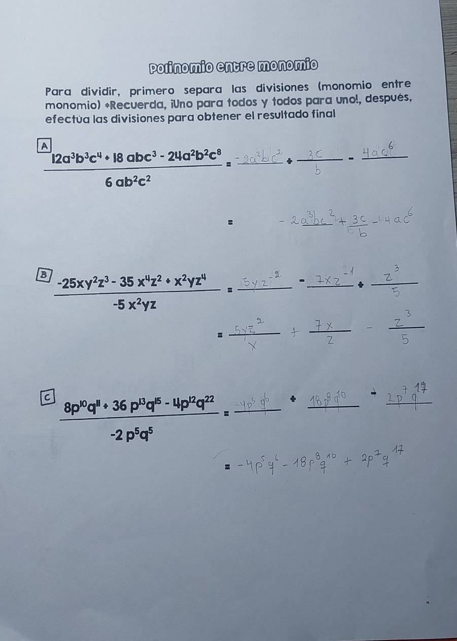 Polinomio entre monomio 
Para dividir, primero separa las divisiones (monomio entre 
monomio) *Recuerda, ¡Uno para todos y todos para uno!, después, 
efectúa las divisiones para obtener el resultado final 
A 
-
 (12a^3b^3c^4+18abc^3-24a^2b^2c^8)/6ab^2c^2 =frac -2c^2 _ _  _ 
_° downarrow 
= 
_ 
B  (-25xy^2z^3-35x^4z^2+x^2yz^4)/-5x^2yz = _ 
__ 
- 
_ 
_ 
_ 
_ 
C  (8p^(10)q^(11)+36p^(13)q^(15)-4p^(12)q^(22))/-2p^5q^5 = _ 
_ 
+ 
_ 
: