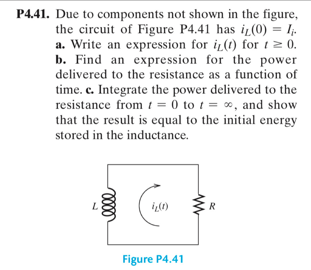 P4.41. Due to components not shown in the figure,
the circuit of Figure P4.41 has i_L(0)=I_i.
a. Write an expression for i_L(t) for t≥ 0.
b. Find an expression for the power
delivered to the resistance as a function of
time. c. Integrate the power delivered to the
resistance from t=0 to t=∈fty , and show
that the result is equal to the initial energy
stored in the inductance.