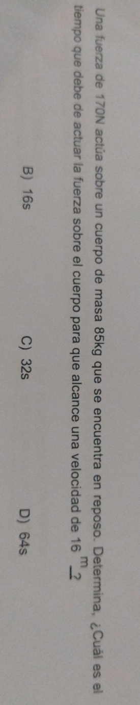 Una fuerza de 170N actúa sobre un cuerpo de masa 85kg que se encuentra en reposo. Determina, ¿Cuál es el
tiempo que debe de actuar la fuerza sobre el cuerpo para que alcance una velocidad de 16^m_ ?
B) 16s C 32s D) 64s