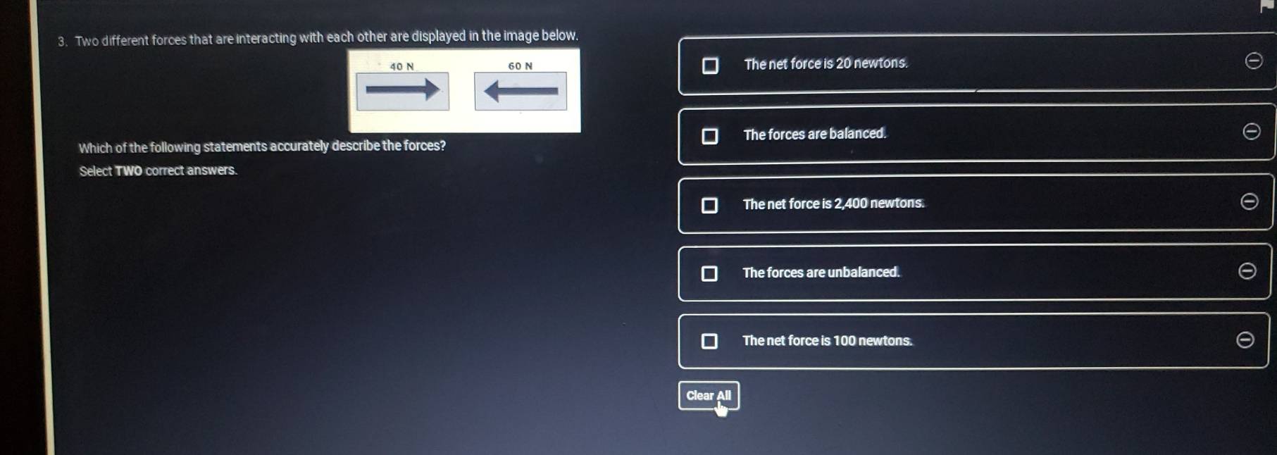 Two different forces that are interacting with each other are displayed in the image below.
40 N 60 N The net force is 20 newtons.
The forces are balanced.
Which of the following statements accurately describe the forces?
Select TWO correct answers.
The net force is 2,400 newtons.
The forces are unbalanced.
The net force is 100 newtons.
Clear All
