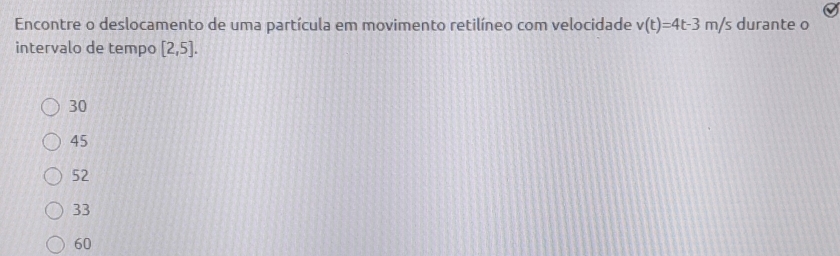 Encontre o deslocamento de uma partícula em movimento retilíneo com velocidade v(t)=4t-3m/s durante o
intervalo de tempo [2,5].
30
45
52
33
60