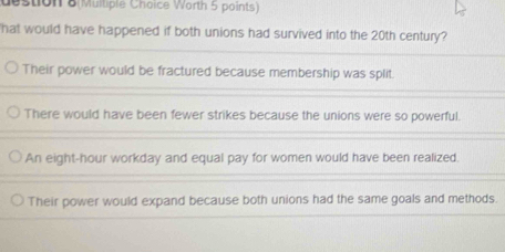 destion 8(Multiple Choice Worth 5 points)
hat would have happened if both unions had survived into the 20th century?
Their power would be fractured because membership was split.
There would have been fewer strikes because the unions were so powerful.
An eight-hour workday and equal pay for women would have been realized.
Their power would expand because both unions had the same goals and methods.