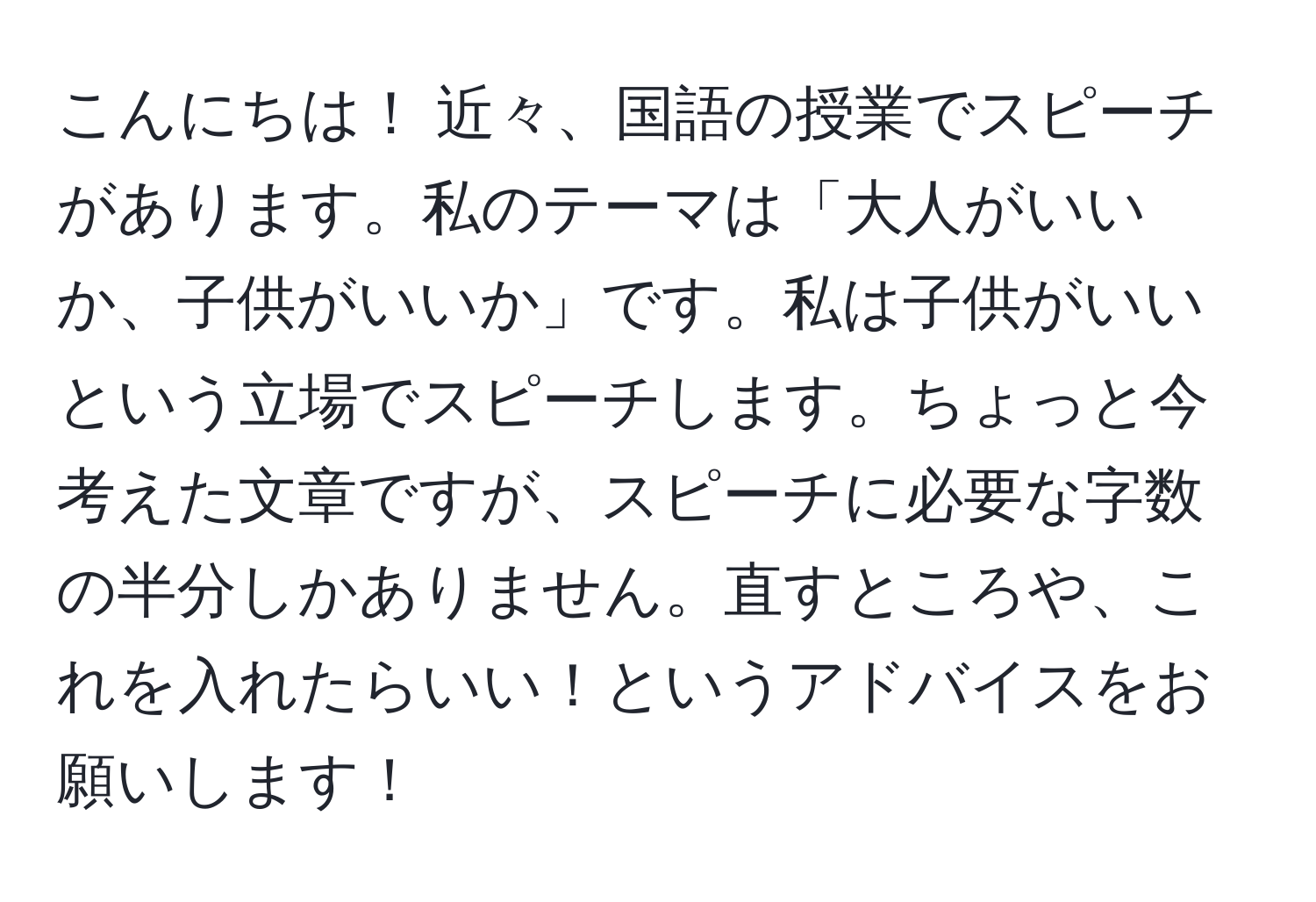 こんにちは！ 近々、国語の授業でスピーチがあります。私のテーマは「大人がいいか、子供がいいか」です。私は子供がいいという立場でスピーチします。ちょっと今考えた文章ですが、スピーチに必要な字数の半分しかありません。直すところや、これを入れたらいい！というアドバイスをお願いします！