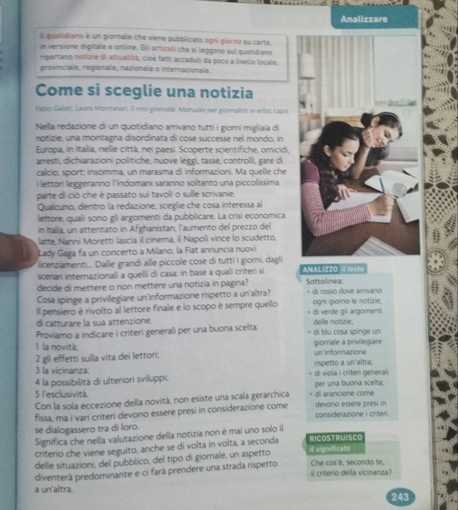 Analizzare
Il quabidiano é un giornale che viene pubblicato ogni giorno su carta,
im versione digitalle e online. Gli articoli che si leggono sul quotidiano
mportano notizie di attualità, cioè fatti accaduti da poco a livello locale,
provinciale, regionale, nazionale o internazionale.
Come si sceglie una notizia
Fabio Galam, Laura Montanari, Il mio giomale. Monucle per giornalisti in erbo, Lapis
Nella redazione di un quotidiano arrivano tutti i giorni migliaia di
notizie, una montagna disordinata di cose successe nel mondo, in
Europa, in Itallia, nellle città, nei paesi. Scoperte scientifiche, omicidi,
arresti, dichiarazioni politiche, nuove leggi, tasse, controlli, gare di
calicio, sport; insomma, un marasma di informazioni. Ma quelle che
i lettori leggeranno l'indomani saranno soltanto una piccolissima
parte di ciò che è passato sui tavoli o sulle scrivanie.
Qualcuno, dentro la redazione, sceglie che cosa interessa al
lettore, quali sono gli argomenti da pubblicare. La crisi economica
in Italia, un attentato in Afghanistan, l'aumento del prezzo del
latte, Nanni Moretti lascia il cinema, il Napoli vince lo scudetto,
Lady Gaga fa un concerto a Milano, la Fiat annuncia nuovi
licenziamenti.. Dalle grandi alle piccole cose di tutti i giorni, dagli
scenari internazionali a quelli di casa: in base a quali criteri si ANALIZZO «l testo
decide di mettere o non mettere una notizia in pagina? Sottolinea:
Cosa spinge a privilegiare un'informazione rispetto a un'altra? di rosso dove arrivano
Il pensiero è rivolto al lettore finale e lo scopo è sempre quello ogni giorno le notizie;
di verde gli argomenti
di catturare la sua attenzione. delle notizie,
Proviamo a indicare i criteri generali per una buona scelta: di blu cosa spinge un
1 la novità: giornale a privilegiare
2 gli effetti sulla vita dei lettori; un'informazione
3 la vicinanza; rispetto a un'altra;
4 la possibilità di ulteriori sviluppi; di viola i criteri generali
per una buona scelta;
5 l'esclusività.
Con la sola eccezione della novità, non esiste una scala gerarchica di arancione come
devono essere presi in
fissa, ma i vari criteri devono essere presi in considerazione come considerazione i criteri.
se dialogassero tra di loro.
Significa che nella valutazione della notizia non è mai uno solo il
criterio che viene seguito, anche se di volta in volta, a seconda RICOSTRUISCO
delle situazioni, del pubblico, del tipo di giornale, un aspetto il significato
Che cos'è, secondo te,
diventerà predominante e ci farà prendere una strada rispetto il criterio della vicinanza?
a un'altra.
243