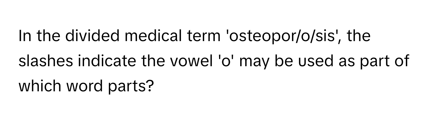 In the divided medical term 'osteopor/o/sis', the slashes indicate the vowel 'o' may be used as part of which word parts?