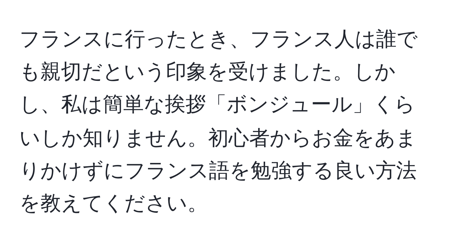 フランスに行ったとき、フランス人は誰でも親切だという印象を受けました。しかし、私は簡単な挨拶「ボンジュール」くらいしか知りません。初心者からお金をあまりかけずにフランス語を勉強する良い方法を教えてください。