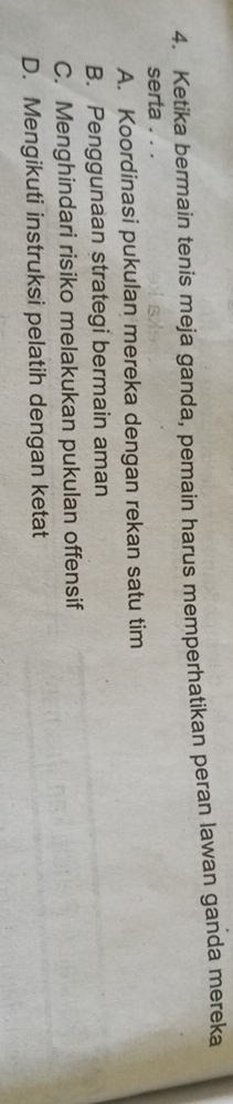 Ketika bermain tenis meja ganda, pemain harus memperhatikan peran lawan ganda mereka
serta . . .
A. Koordinasi pukulan mereka dengan rekan satu tim
B. Penggunaan strategi bermain aman
C. Menghindari risiko melakukan pukulan offensif
D. Mengikuti instruksi pelatih dengan ketat