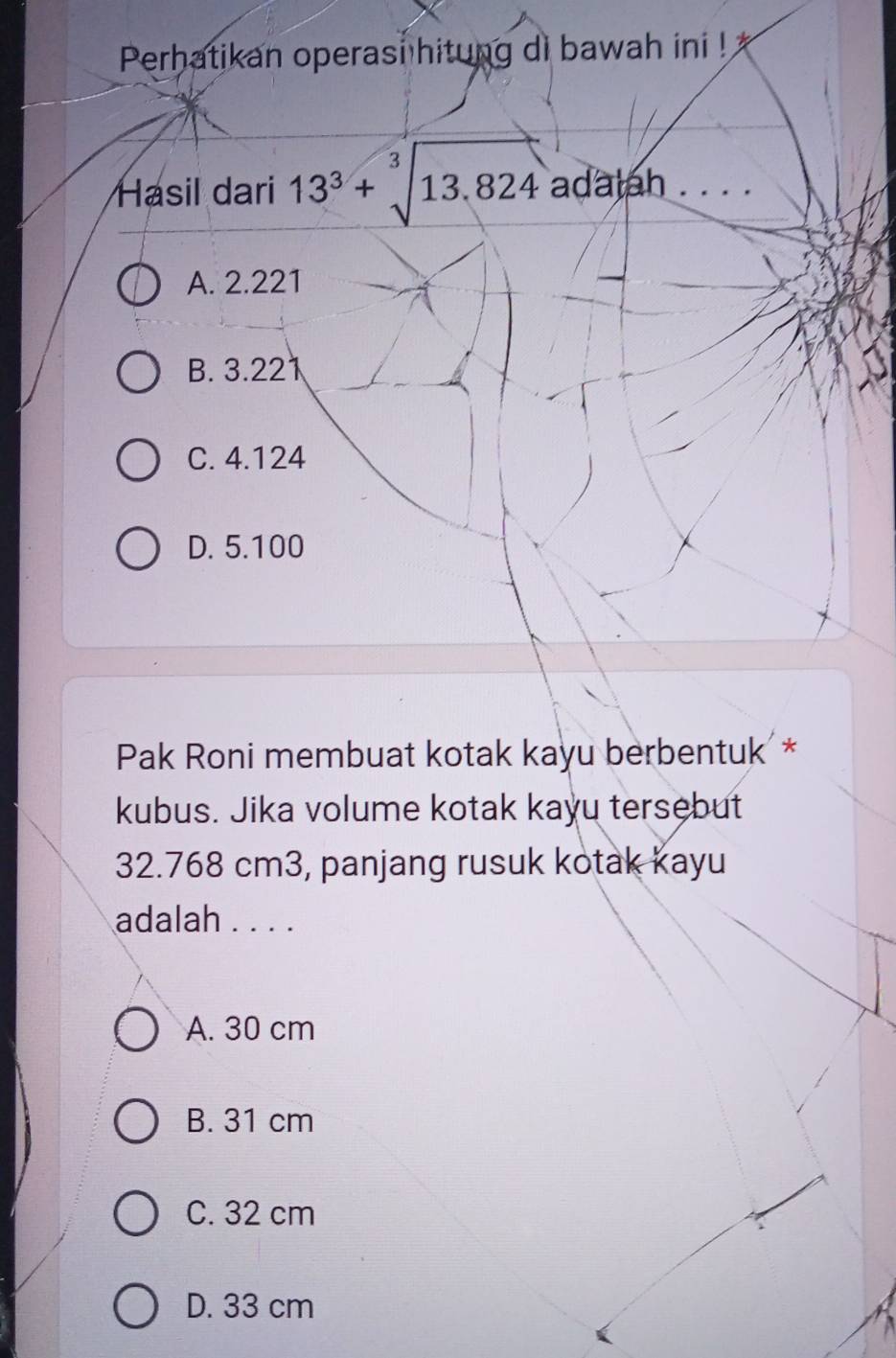 Perhatikan operasi hitung di bawah ini ! 
Hasil dari 13^3+sqrt[3](13.824) adalah . . . .
A. 2.221
B. 3.221
C. 4.124
D. 5.100
Pak Roni membuat kotak kayu berbentuk *
kubus. Jika volume kotak kaɣu tersebut
32.768 cm3, panjang rusuk kotak kayu
adalah . . . .
A. 30 cm
B. 31 cm
C. 32 cm
D. 33 cm