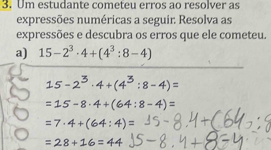 Um estudante cometeu erros ao resolver as 
expressões numéricas a seguir. Resolva as 
expressões e descubra os erros que ele cometeu. 
a) 15-2^3· 4+(4^3:8-4)
:8-4)=
:8-4)=
+(64:4)=
16=4