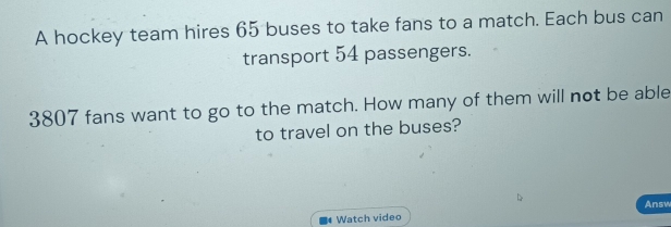 A hockey team hires 65 buses to take fans to a match. Each bus can 
transport 54 passengers.
3807 fans want to go to the match. How many of them will not be able 
to travel on the buses? 
Answ 
Watch video