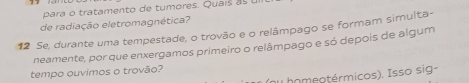 para o tratamento de tumores. Quaís ul 
de radiação eletromagnética? 
12 Se, durante uma tempestade, o trovão e o relâmpago se formam simulta- 
neamente, por que enxergamos primeiro o relâmpago e só depois de algum 
tempo ouvimos o trovão? 
(nu homeotérmicos). Isso sig-