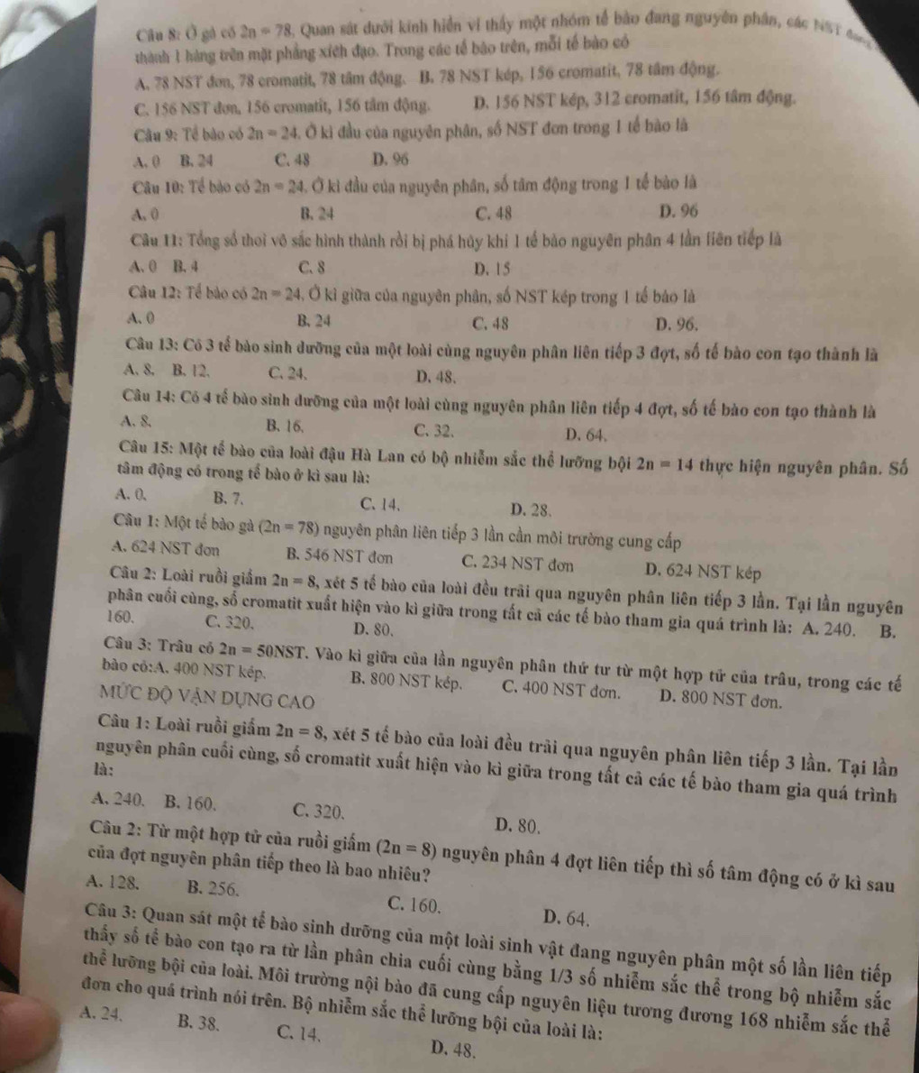 Ở gá có 2n=78 , Quan sát dưới kinh hiển vi thấy một nhóm tế bào đang nguyên phần, các NS T đan 
thành 1 hàng trên mặt phẳng xíệh đạo. Trong các tế bào trên, mỗi tế bào có
A. 78 NST đơn, 78 cromatit, 78 tâm động. B. 78 NST kép, 156 cromatit, 78 tâm động.
C. 156 NST đơn, 156 cromatit, 156 tâm động. D. 156 NST kép, 312 cromatit, 156 tâm động.
* Câu 9: Tế bào có 2n=24. Ở ki đầu của nguyên phân, số NST đơn trong 1 tế bào là
A. 0 B. 24 C. 48 D. 96
Câu 10: Tế bào có 2n=24 3. Ở kì đầu của nguyên phân, số tâm động trong 1 tế bào là
A. 0 B.24 C. 48 D. 96
Câu 11: Tổng số thoi vô sắc hình thành rồi bị phá hủy khi 1 tế bào nguyên phân 4 lần liên tiếp là
A. 0 B. 4 C. 8 D. 1 5
Câu 12: Tế bào có 2n=24 , Ở kì giữa của nguyên phân, số NST kép trong 1 tế báo là
A. 0 B. 24 C. 48 D. 96.
Câu 13: Có 3 tế bào sinh dưỡng của một loài cùng nguyên phân liên tiếp 3 đợt, số tế bào con tạo thành là
A. 8. B. 12. C. 24. D. 48.
Câu 14: Có 4 tế bào sinh dưỡng của một loài cùng nguyên phân liên tiếp 4 đợt, số tế bào con tạo thành là
A. 8. B. 16. C. 32. D. 64.
Câu 15: Một tế bào của loài đậu Hà Lan có bộ nhiễm sắc thể lưỡng bội 2n=14 thực hiện nguyên phân. Số
tâm động có trong tế bào ở kì sau là:
A. 0, B. 7. C. 14. D. 28.
Câu 1: Một tế bào gà (2n=78) nguyên phân liên tiếp 3 lần cần môi trường cung cấp
A. 624 NST đơn B. 546 NST đơn C. 234 NST đơn D. 624 NST kép
Câu 2: Loài ruồi giắm 2n=8 3, xét 5 tế bào của loài đều trãi qua nguyên phân liên tiếp 3 lần. Tại lần nguyên
phân cuối cùng, số cromatit xuất hiện vào kì giữa trong tất cả các tế bào tham gia quá trình là: A. 240. B.
160. C. 320. D. 80.
Câu 3: Trâu có 2n=50NST T. Vào kì giữa của lần nguyên phân thứ tư từ một hợp tử của trâu, trong các tế
bào có:A. 400 NST kép. B. 800 NST kép. C. 400 NST đơn. D. 800 NST đơn.
MỨC Độ VẠN DỤNG CAO
Câu 1: Loài ruồi giấm 2n=8 , xét 5 tế bào của loài đều trải qua nguyên phân liên tiếp 3 lần. Tại lần
là :
nguyên phân cuối cùng, số cromatit xuất hiện vào kì giữa trong tất cả các tế bào tham gia quá trình
A. 240. B. 160. C. 320. D. 80.
Câu 2: Từ một hợp tử của ruồi giấm (2n=8) nguyên phân 4 đợt liên tiếp thì số tâm động có ở kì sau
của đợt nguyên phân tiếp theo là bao nhiêu?
A. 128. B. 256. C. 160. D. 64.
Câu 3: Quan sát một tế bào sinh dưỡng của một loài sinh vật đang nguyên phân một số lần liên tiếp
thấy số tế bào con tạo ra từ lần phân chia cuối cùng bằng 1/3 số nhiễm sắc thể trong bộ nhiễm sắc
thể lưỡng bội của loài. Môi trường nội bào đã cung cấp nguyên liệu tương đương 168 nhiễm sắc thể
đơn cho quá trình nói trên. Bộ nhiễm sắc thể lưỡng bội của loài là:
A. 24. B. 38. C. 14. D. 48.