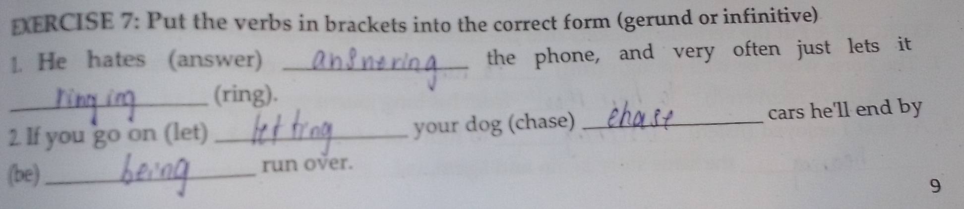 DERCISE 7: Put the verbs in brackets into the correct form (gerund or infinitive) 
1. He hates (answer)_ 
the phone, and very often just lets it 
_(ring) 
2 If you go on (let) _your dog (chase)_ cars he'll end by 
(be)_ 
run over. 
9