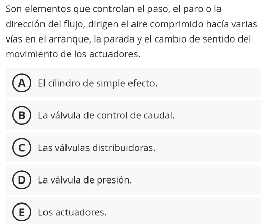 Son elementos que controlan el paso, el paro o la
dirección del flujo, dirigen el aire comprimido hacía varias
vías en el arranque, la parada y el cambio de sentido del
movimiento de los actuadores.
A El cilindro de simple efecto.
B  La válvula de control de caudal.
C ) Las válvulas distribuidoras.
D) La válvula de presión.
E  Los actuadores.