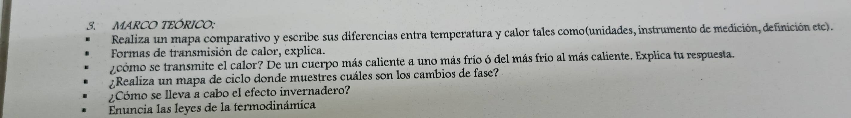 MARCO TEÓRICO: 
Realiza un mapa comparativo y escribe sus diferencias entra temperatura y calor tales como(unidades, instrumento de medición, definición etc). 
Formas de transmisión de calor, explica. 
¿cómo se transmite el calor? De un cuerpo más caliente a uno más frío ó del más frío al más caliente. Explica tu respuesta. 
¿Realiza un mapa de ciclo donde muestres cuáles son los cambios de fase? 
¿Cómo se lleva a cabo el efecto invernadero? 
Enuncia las leyes de la termodinámica