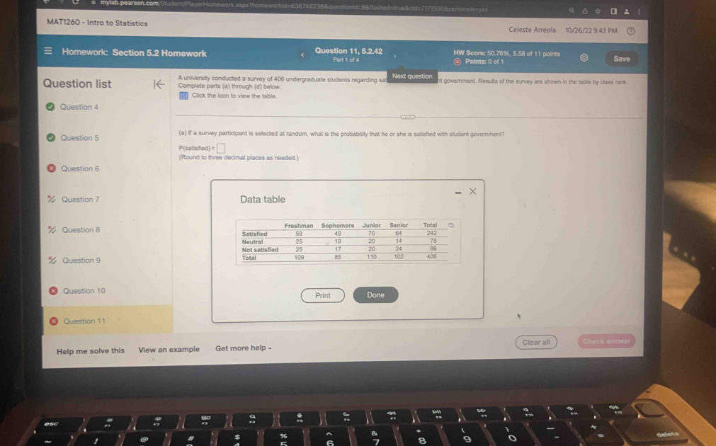 =stionid=9& flushed=true&cld=7171500& centerwin=== 
MAT1260 - Intro to Statistics 10/26/22 9:43 PM 
Celeste Arreola 
Homework: Section 5.2 Homework Question 11, 5.2.42 HW Score: 50.76%, 5.58 of 11 points Save 
Part 1 of 4 Points: 0 of 1 
A university conducted a survey of 406 undergraduate students regarding sat Next question 
Question list Complete parts (a) through (d) below. nt government. Results of the survey are shown in the table by class rank 
Click the icon to view the table. 
Question 4 
Question 5 (a) If a survey participant is selected at random, what is the probability that he or she is satisfied with student government?
P(satisfied) = □ 
(Round to three decimal places as needed.) 
Question 6 
Question 7 Data table 
Question 8 
Question 9 
Question 10 Print Done 
Question 11 
Help me solve this View an example Get more help - Clear all Check answe 
delete