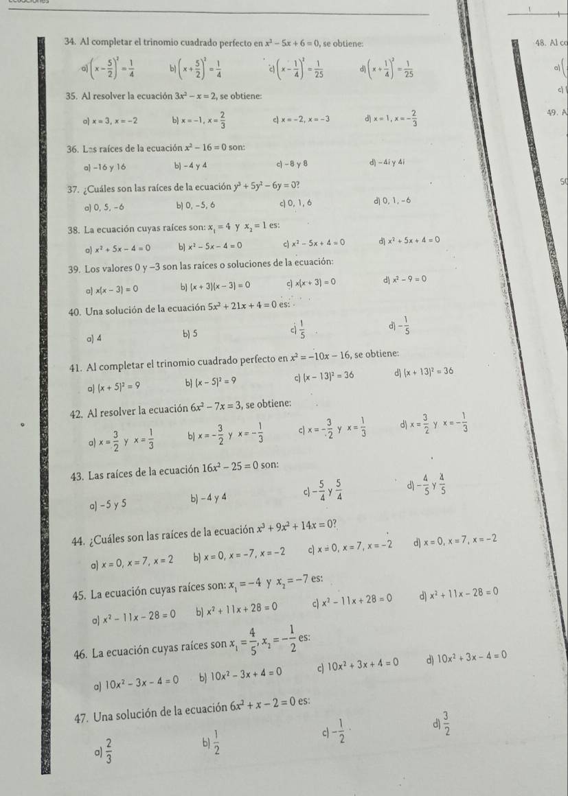 Al completar el trinomio cuadrado perfecto en x^2-5x+6=0 , se obtiene: 48. Al ca
。 (x- 5/2 )^2= 1/4  b (x+ 5/2 )^2= 1/4  (x- 1/4 )^2= 1/25  d (x+ 1/4 )^2= 1/25  a
35. Al resolver la ecuación 3x^2-x=2 , se obtiene:
c 
o) x=3,x=-2 b) x=-1,x= 2/3  c x=-2,x=-3 d x=1,x=- 2/3 
49. A
36. Las raíces de la ecuación x^2-16=0 son:
a -16 y 16 b) - 4 y 4 c)-8 γ 8 d) - 4iy 4i
37. ¿Cuáles son las raíces de la ecuación y^3+5y^2-6y=0?
50
a) 0, 5, -6 b1 0, -5, 6 c) 0, 1, 6 d) 0,1, -6
38. La ecuación cuyas raíces son: x_1=4 y x_2=1 es:
o) x^2+5x-4=0 b] x^2-5x-4=0 c x^2-5x+4=0 d) x^2+5x+4=0
39. Los valores 0 y -3 son las raíces o soluciones de la ecuación:
a) x(x-3)=0 b) (x+3)(x-3)=0 c x(x+3)=0 d x^2-9=0
40. Una solución de la ecuación 5x^2+21x+4=0 es:
a) 4
b) 5
c  1/5 
d - 1/5 
41. Al completar el trinomio cuadrado perfecto en x^2=-10x-16 , se obtiene:
o) (x+5)^2=9 b (x-5)^2=9 c (x-13)^2=36 d (x+13)^2=36
42. Al resolver la ecuación 6x^2-7x=3 , se obtiene:
a x= 3/2  ` x= 1/3  b x=- 3/2  y x=- 1/3  c x=- 3/2  Y x= 1/3  d x= 3/2  Y x=- 1/3 
43. Las raíces de la ecuación 16x^2-25=0 son:
a)-5 y 5 b) -4γ 4 c - 5/4 y 5/4  d - 4/5 y 4/5 
44. ¿Cuáles son las raíces de la ecuación x^3+9x^2+14x=0 ?
a) x=0,x=7,x=2 b) x=0,x=-7,x=-2 c x=0,x=7,x=-2 d) x=0,x=7,x=-2
45. La ecuación cuyas raíces son: x_1=-4 y x_2=-7 es:
a] x^2-11x-28=0 b) x^2+11x+28=0 c x^2-11x+28=0 d) x^2+11x-28=0
46. La ecuación cuyas raíces son x_1= 4/5 ,x_2=- 1/2 es.
a) 10x^2-3x-4=0 b) 10x^2-3x+4=0 c 10x^2+3x+4=0 d) 10x^2+3x-4=0
47. Una solución de la ecuación 6x^2+x-2=0 es:
a)  2/3  b  1/2  c - 1/2 · d)  3/2 