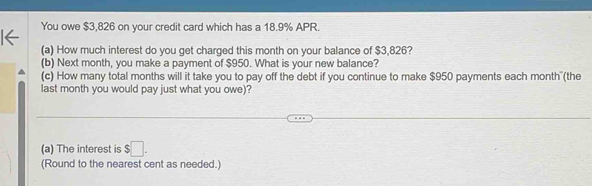 You owe $3,826 on your credit card which has a 18.9% APR. 
(a) How much interest do you get charged this month on your balance of $3,826? 
(b) Next month, you make a payment of $950. What is your new balance? 
(c) How many total months will it take you to pay off the debt if you continue to make $950 payments each month (the 
last month you would pay just what you owe)? 
(a) The interest is $□. 
(Round to the nearest cent as needed.)